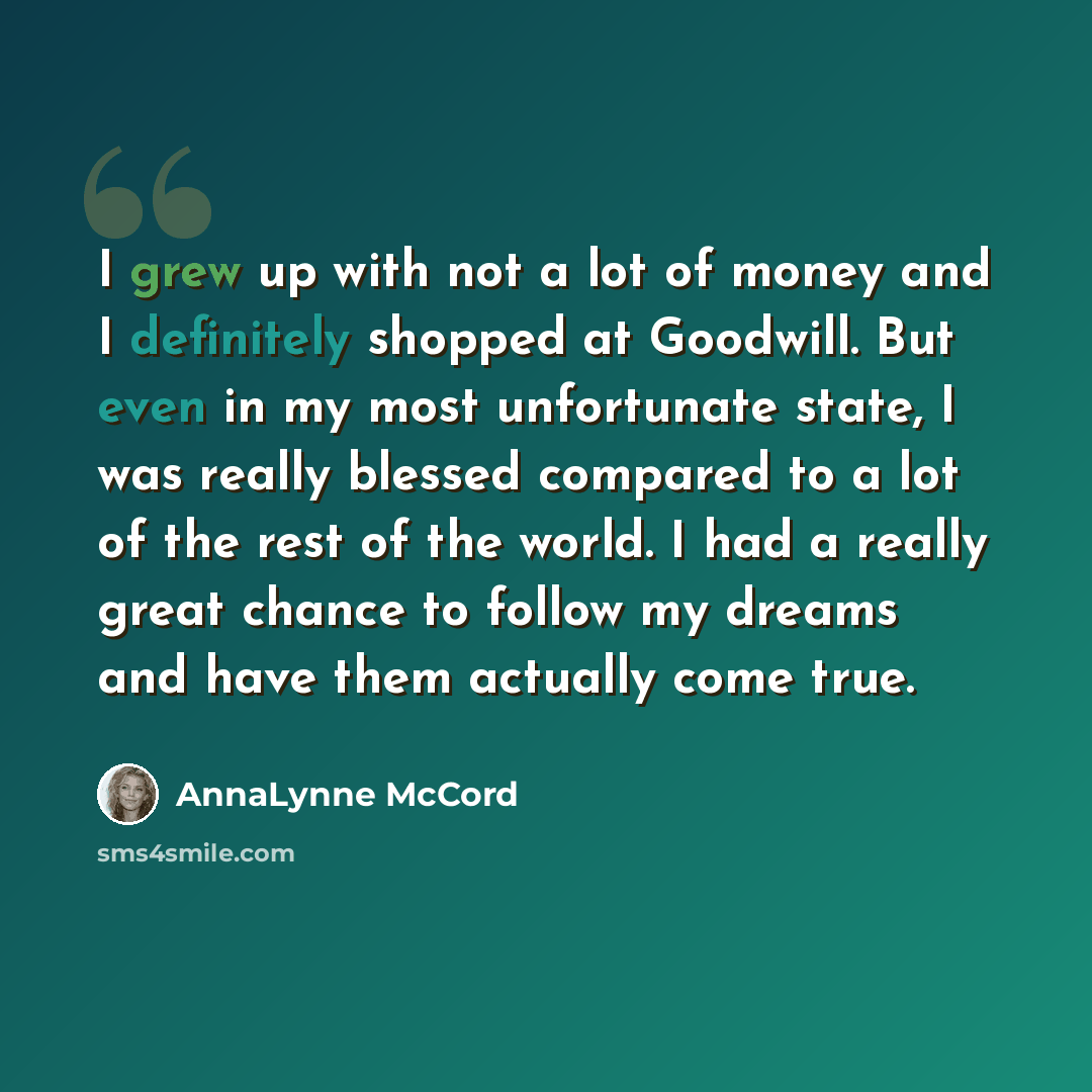 “I grew up with not a lot of money and I definitely shopped at Goodwill. But even in my most unfortunate state, I was really blessed compared to a lot of the rest of the world. I had a really great chance to follow my dreams and have them actually come true.” quote by AnnaLynne McCord