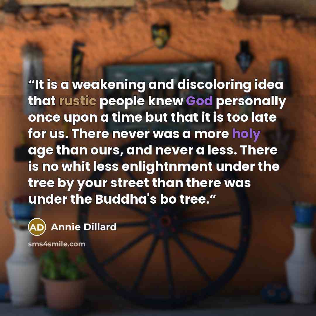 “It is a weakening and discoloring idea that rustic people knew God personally once upon a time but that it is too late for us. There never was a more holy age than ours, and never a less. There is no whit less enlightnment under the tree by your street than there was under the Buddha's bo tree.” quote by Annie Dillard