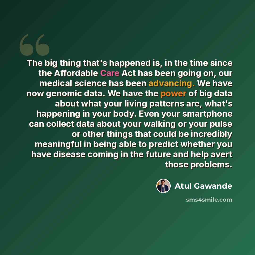 “The big thing that's happened is, in the time since the Affordable Care Act has been going on, our medical science has been advancing. We have now genomic data. We have the power of big data about what your living patterns are, what's happening in your body. Even your smartphone can collect data…” quote by Atul Gawande