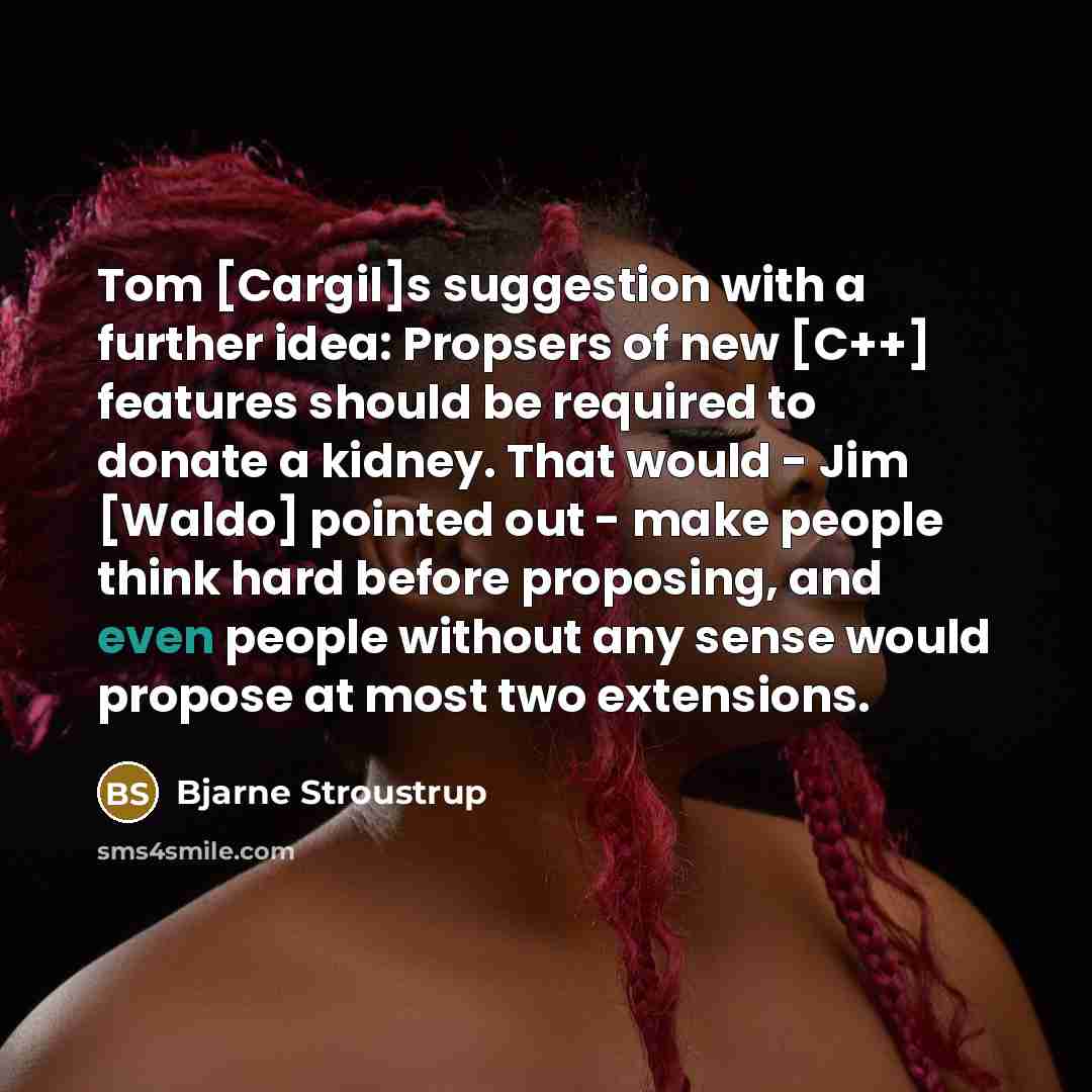 “Tom [Cargil]s suggestion with a further idea: Propsers of new [C++] features should be required to donate a kidney. That would - Jim [Waldo] pointed out - make people think hard before proposing, and even people without any sense would propose at most two extensions.” quote by Bjarne Stroustrup