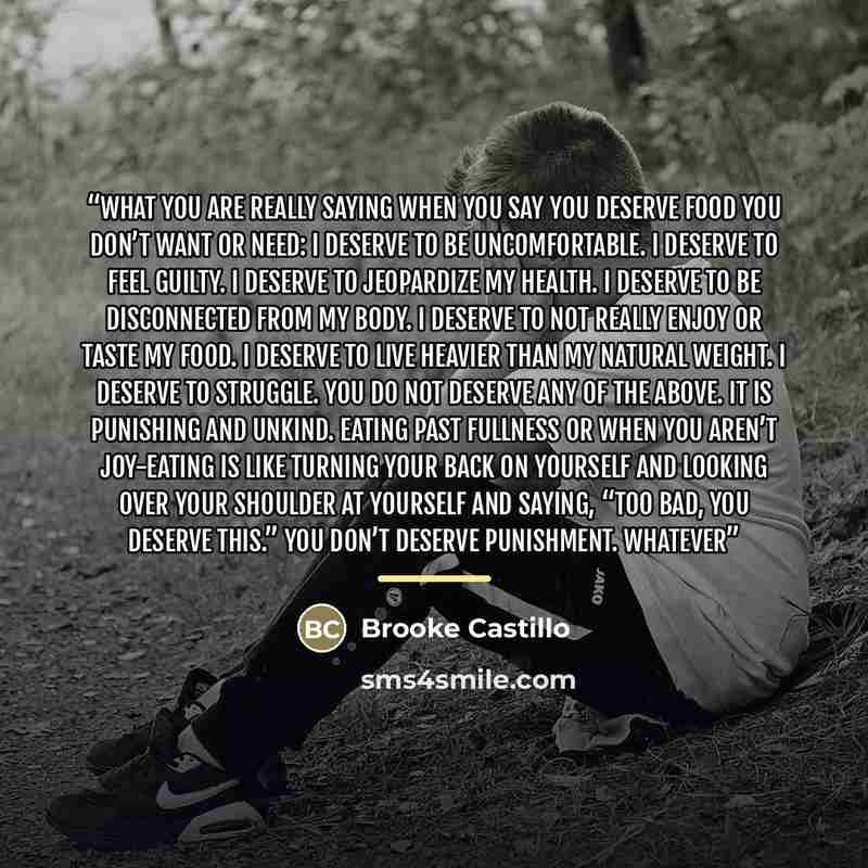 “what you are really saying when you say you deserve food you don’t want or need: I deserve to be uncomfortable. I deserve to feel guilty. I deserve to jeopardize my health. I deserve to be disconnected from my body. I deserve to not really enjoy or taste my food. I deserve to live heavier than my…” quote by Brooke Castillo
