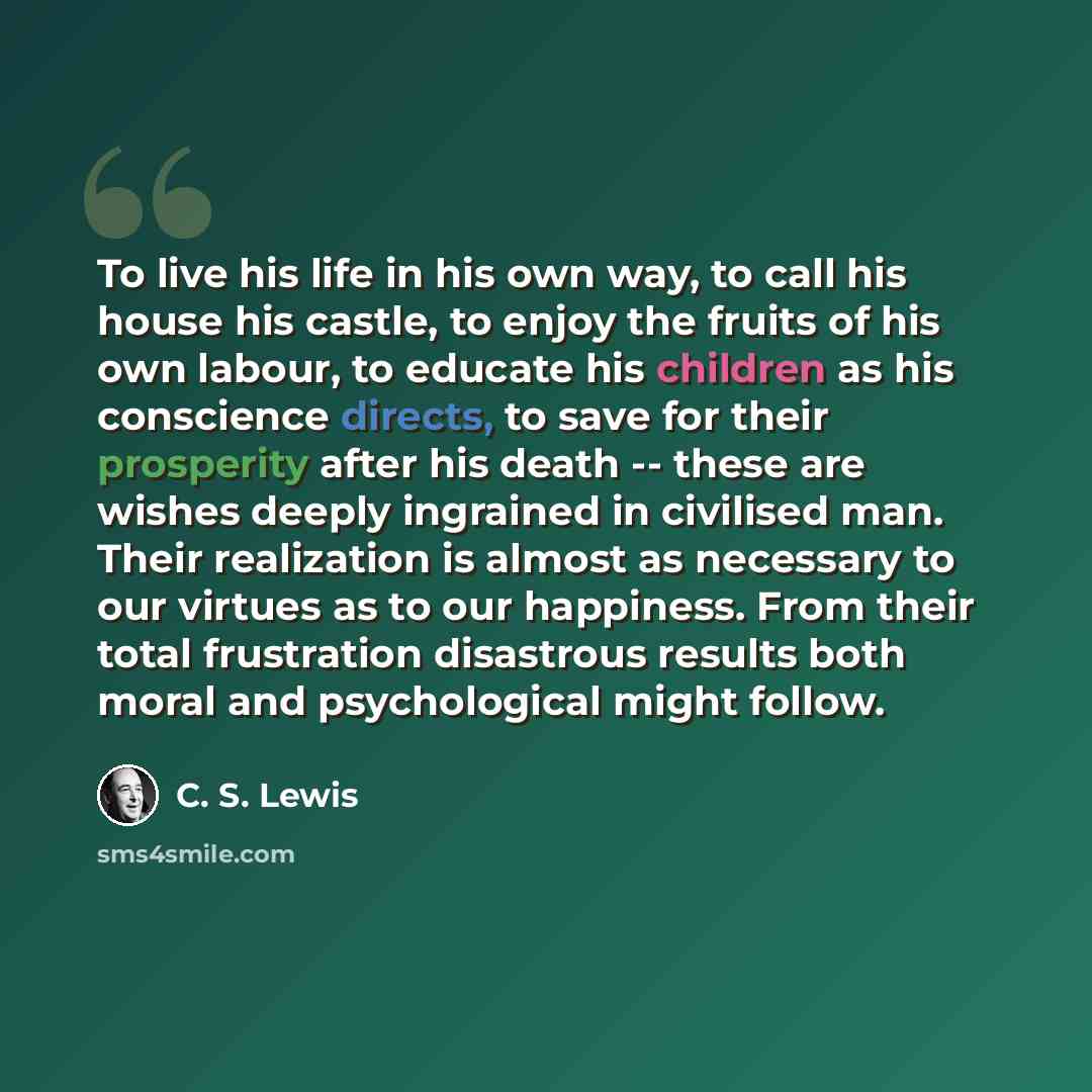 “To live his life in his own way, to call his house his castle, to enjoy the fruits of his own labour, to educate his children as his conscience directs, to save for their prosperity after his death -- these are wishes deeply ingrained in civilised man. Their realization is almost as necessary to…” quote by C. S. Lewis