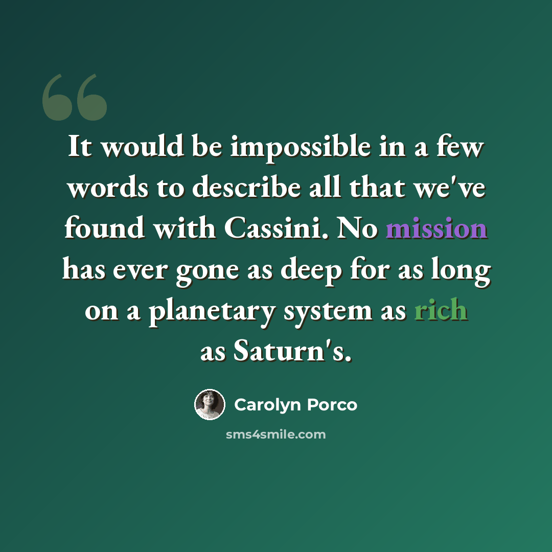 “It would be impossible in a few words to describe all that we've found with Cassini. No mission has ever gone as deep for as long on a planetary system as rich as Saturn's.” quote by Carolyn Porco