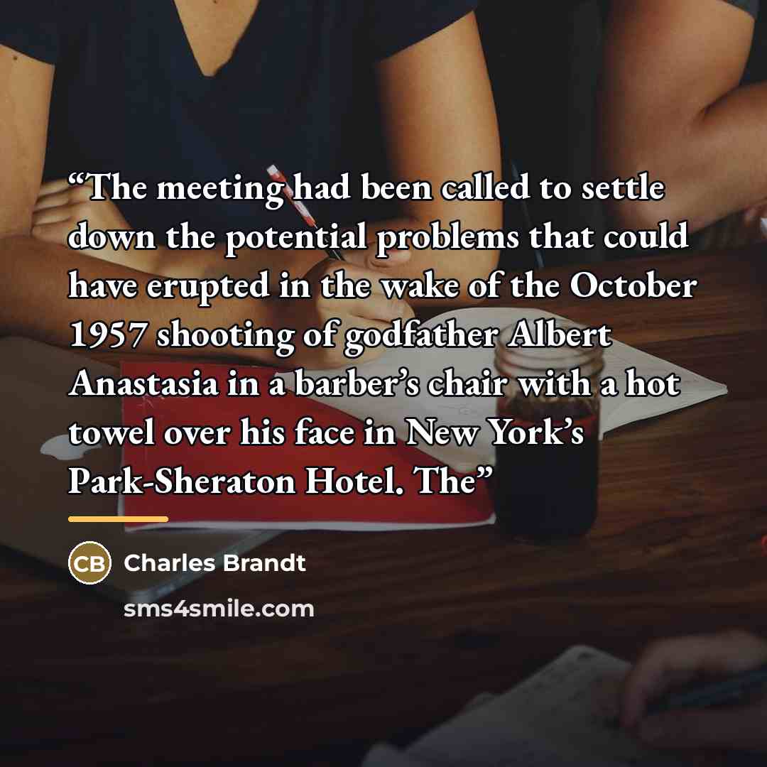 “The meeting had been called to settle down the potential problems that could have erupted in the wake of the October 1957 shooting of godfather Albert Anastasia in a barber’s chair with a hot towel over his face in New York’s Park-Sheraton Hotel. The” quote by Charles Brandt