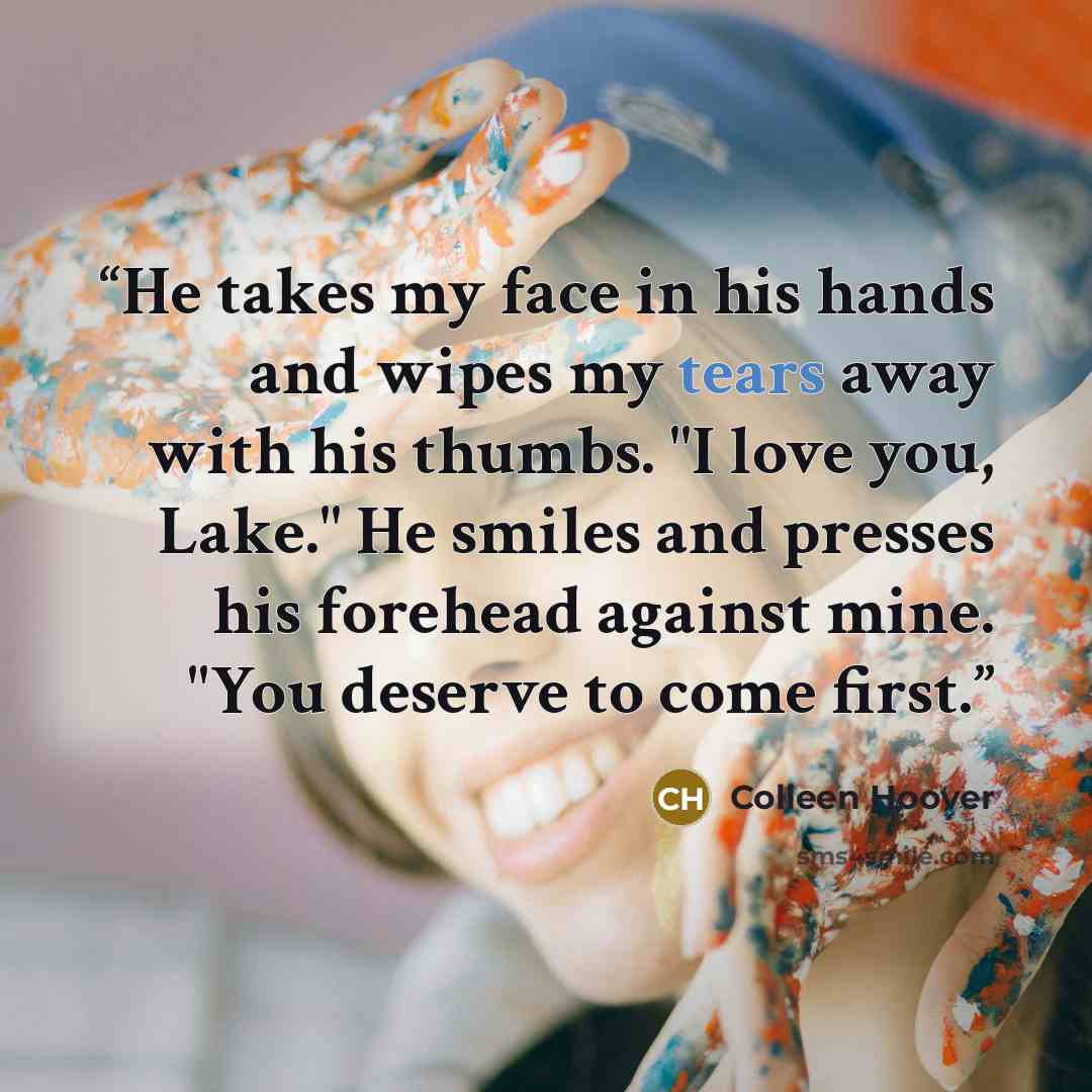 “He takes my face in his hands and wipes my tears away with his thumbs. "I love you, Lake." He smiles and presses his forehead against mine. "You deserve to come first.” quote by Colleen Hoover