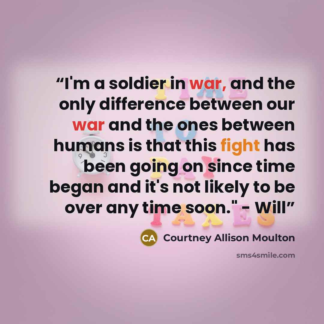 “I'm a soldier in war, and the only difference between our war and the ones between humans is that this fight has been going on since time began and it's not likely to be over any time soon." - Will” quote by Courtney Allison Moulton