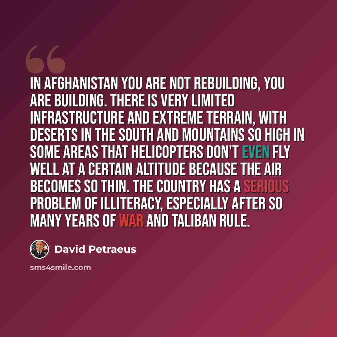 “In Afghanistan you are not rebuilding, you are building. There is very limited infrastructure and extreme terrain, with deserts in the south and mountains so high in some areas that helicopters don't even fly well at a certain altitude because the air becomes so thin. The country has a serious…” quote by David Petraeus