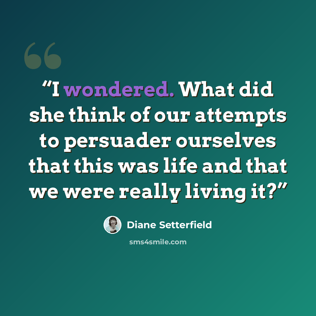 “I wondered. What did she think of our attempts to persuader ourselves that this was life and that we were really living it?” quote by Diane Setterfield