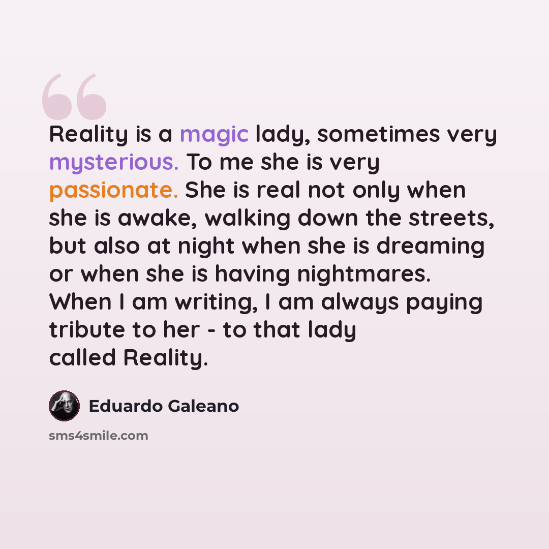 “Reality is a magic lady, sometimes very mysterious. To me she is very passionate. She is real not only when she is awake, walking down the streets, but also at night when she is dreaming or when she is having nightmares. When I am writing, I am always paying tribute to her - to that lady called…” quote by Eduardo Galeano