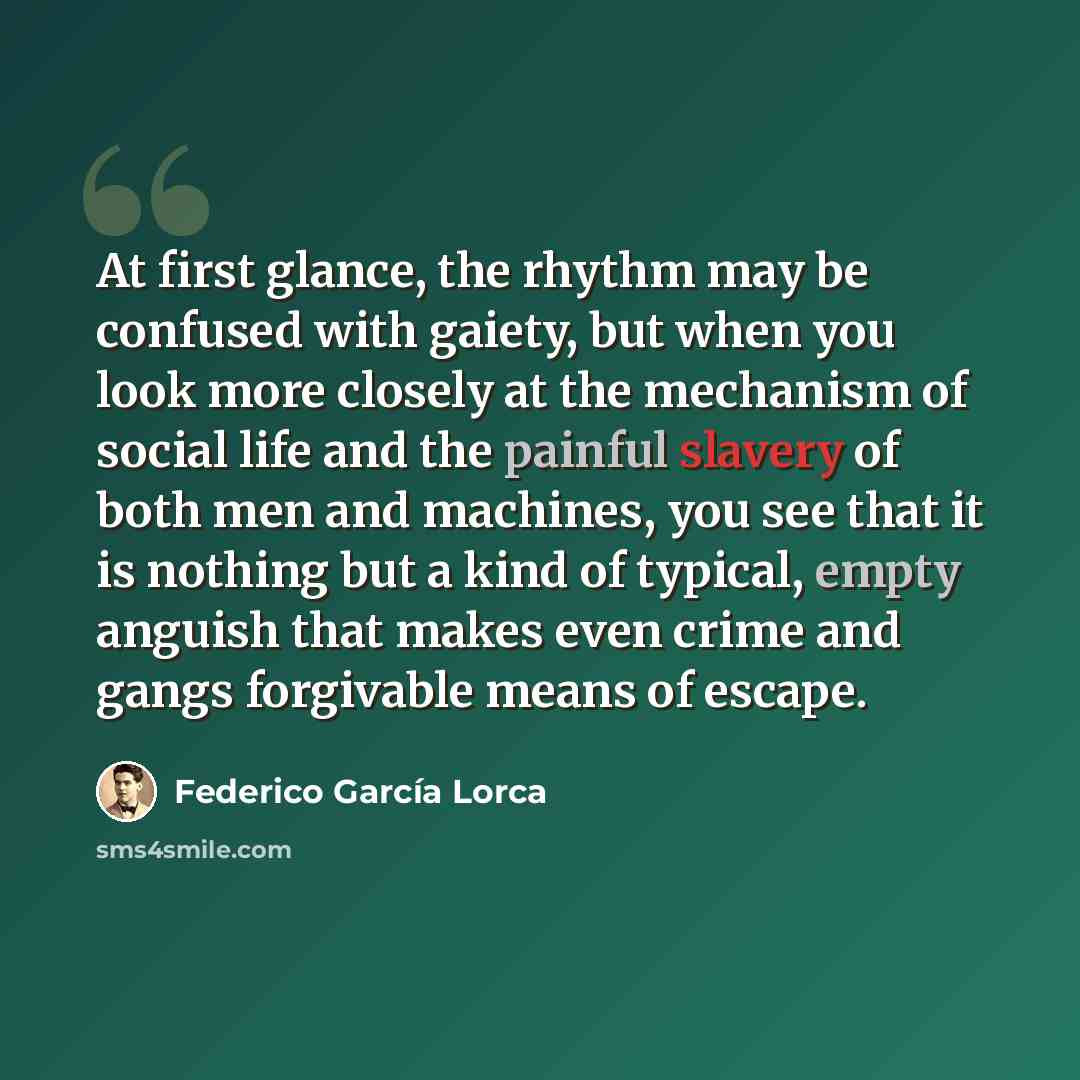 “At first glance, the rhythm may be confused with gaiety, but when you look more closely at the mechanism of social life and the painful slavery of both men and machines, you see that it is nothing but a kind of typical, empty anguish that makes even crime and gangs forgivable means of escape.” quote by Federico Garcia Lorca