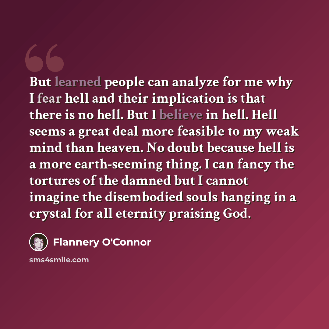 “But learned people can analyze for me why I fear hell and their implication is that there is no hell. But I believe in hell. Hell seems a great deal more feasible to my weak mind than heaven. No doubt because hell is a more earth-seeming thing. I can fancy the tortures of the damned but I cannot…” quote by Flannery O'Connor