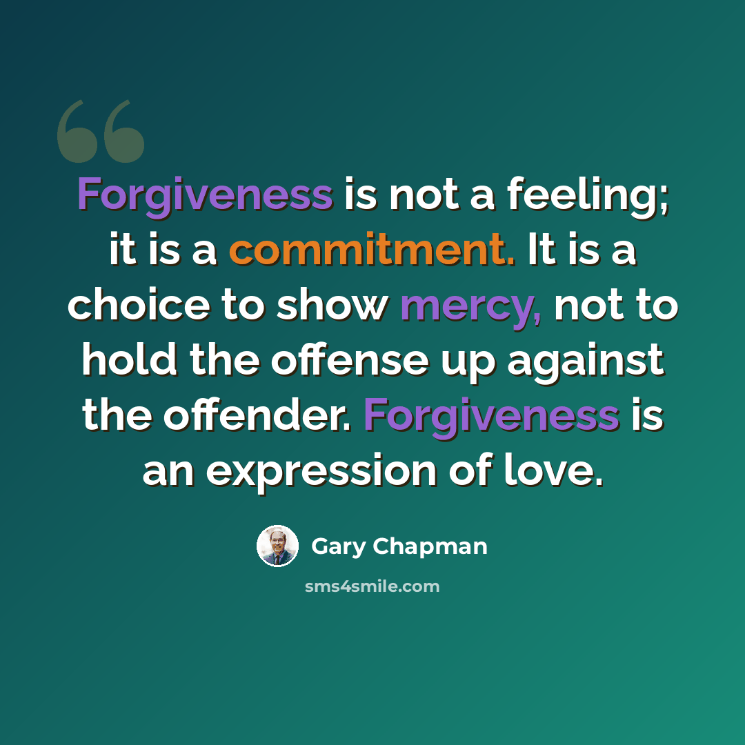 “Forgiveness is not a feeling; it is a commitment. It is a choice to show mercy, not to hold the offense up against the offender. Forgiveness is an expression of love.” quote by Gary Chapman