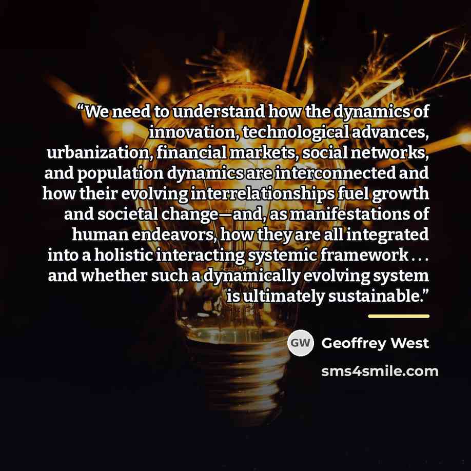 “We need to understand how the dynamics of innovation, technological advances, urbanization, financial markets, social networks, and population dynamics are interconnected and how their evolving interrelationships fuel growth and societal change—and, as manifestations of human endeavors, how they…” quote by Geoffrey West