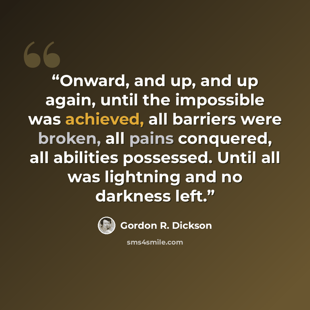 “Onward, and up, and up again, until the impossible was achieved, all barriers were broken, all pains conquered, all abilities possessed. Until all was lightning and no darkness left.” quote by Gordon R. Dickson