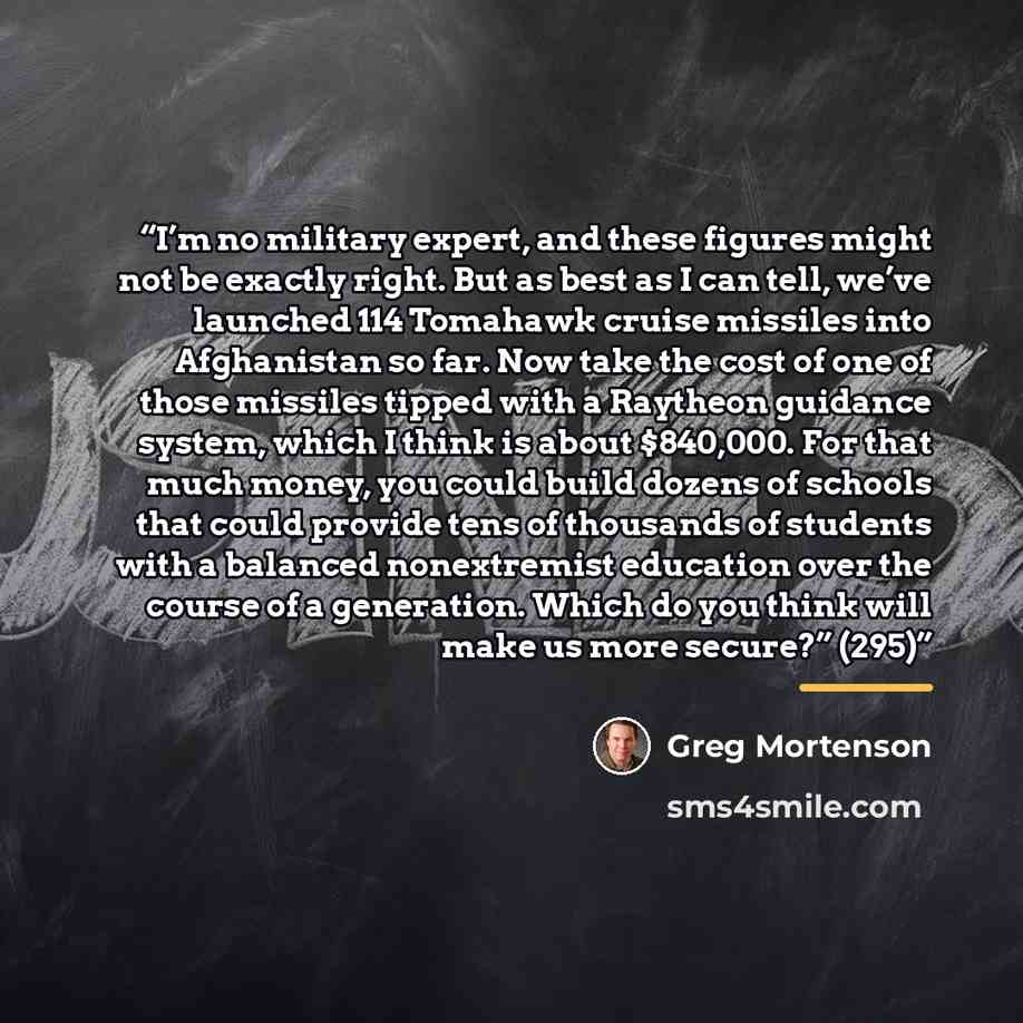 “I’m no military expert, and these figures might not be exactly right. But as best as I can tell, we’ve launched 114 Tomahawk cruise missiles into Afghanistan so far. Now take the cost of one of those missiles tipped with a Raytheon guidance system, which I think is about $840,000. For that much…” quote by Greg Mortenson