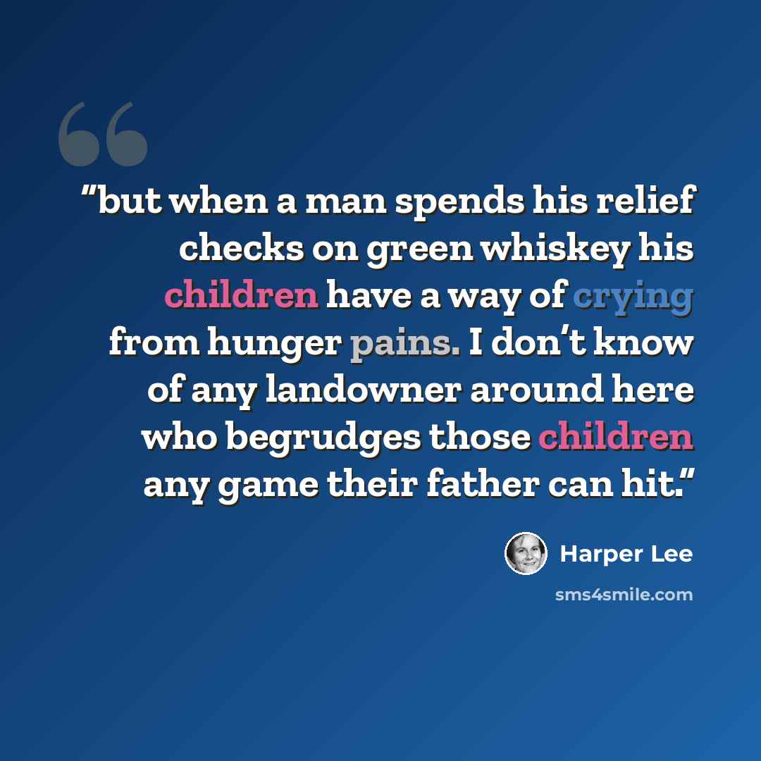 “but when a man spends his relief checks on green whiskey his children have a way of crying from hunger pains. I don’t know of any landowner around here who begrudges those children any game their father can hit.” quote by Harper Lee