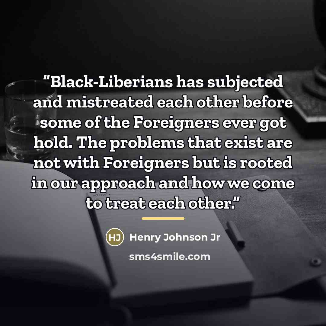 “Black-Liberians has subjected and mistreated each other before some of the Foreigners ever got hold. The problems that exist are not with Foreigners but is rooted in our approach and how we come to treat each other.” quote by Henry Johnson Jr