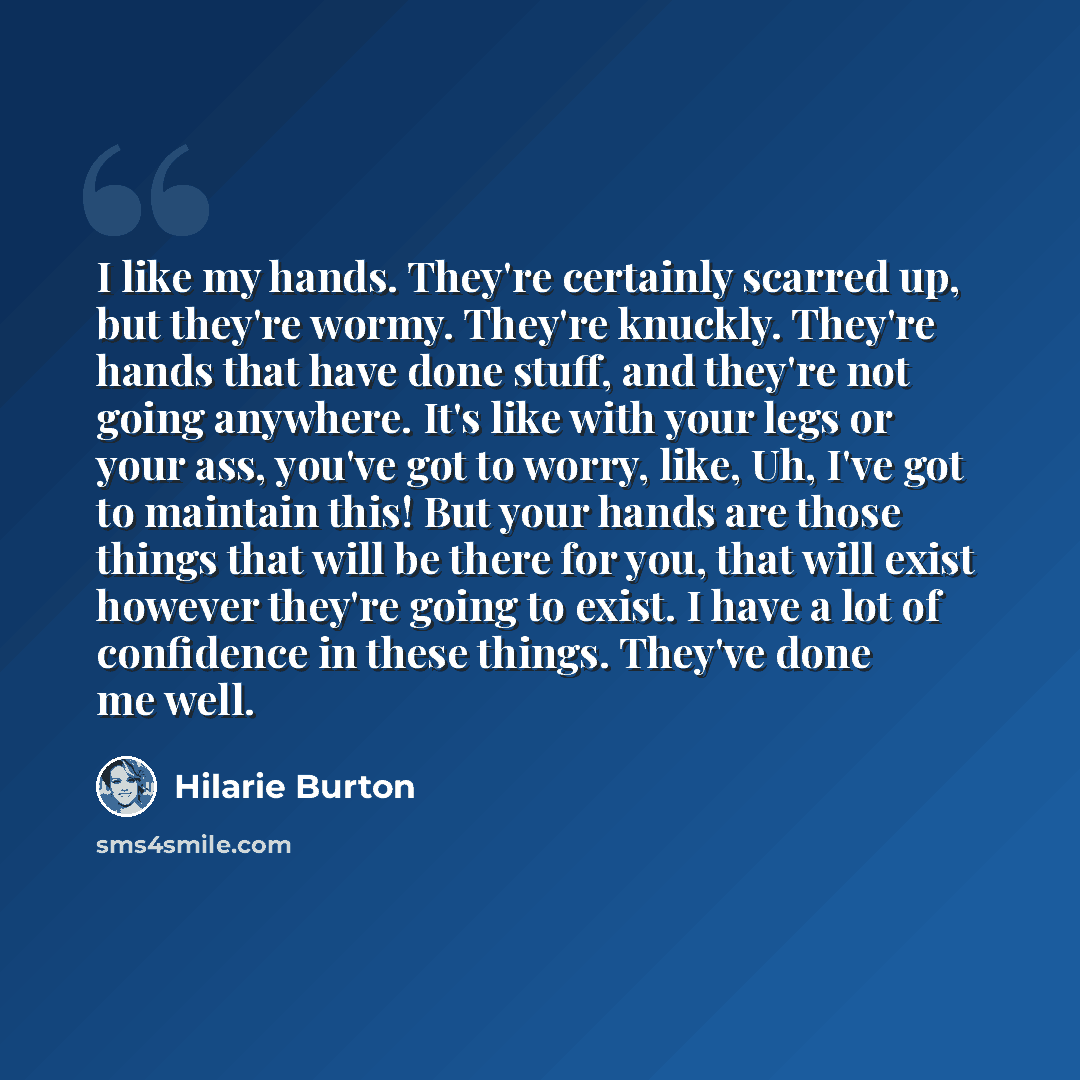 “I like my hands. They're certainly scarred up, but they're wormy. They're knuckly. They're hands that have done stuff, and they're not going anywhere. It's like with your legs or your ass, you've got to worry, like, Uh, I've got to maintain this! But your hands are those things that will be there…” quote by Hilarie Burton