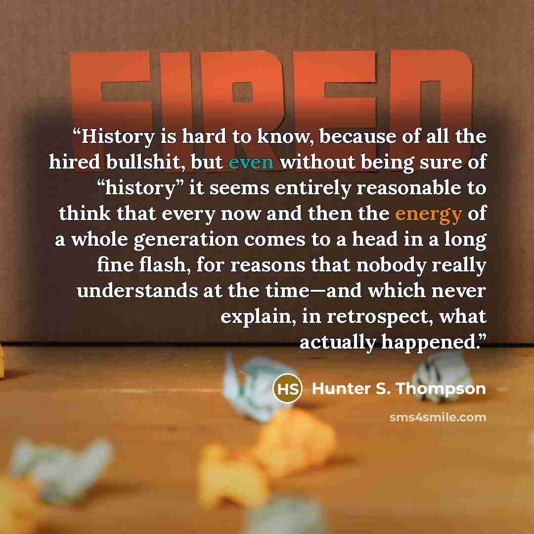 “History is hard to know, because of all the hired bullshit, but even without being sure of “history” it seems entirely reasonable to think that every now and then the energy of a whole generation comes to a head in a long fine flash, for reasons that nobody really understands at the time—and which…” quote by Hunter S. Thompson
