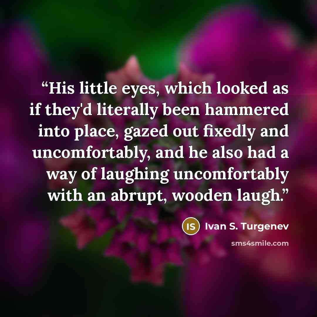 “His little eyes, which looked as if they'd literally been hammered into place, gazed out fixedly and uncomfortably, and he also had a way of laughing uncomfortably with an abrupt, wooden laugh.” quote by Ivan S. Turgenev