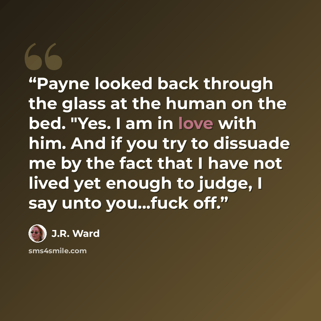 “Payne looked back through the glass at the human on the bed. "Yes. I am in love with him. And if you try to dissuade me by the fact that I have not lived yet enough to judge, I say unto you...fuck off.” quote by J.R. Ward