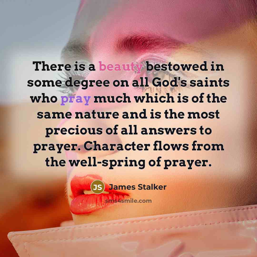 “There is a beauty bestowed in some degree on all God's saints who pray much which is of the same nature and is the most precious of all answers to prayer. Character flows from the well-spring of prayer.” quote by James Stalker