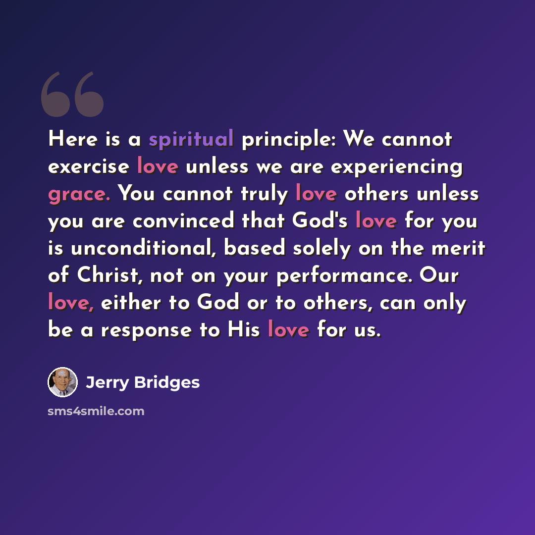 “Here is a spiritual principle: We cannot exercise love unless we are experiencing grace. You cannot truly love others unless you are convinced that God's love for you is unconditional, based solely on the merit of Christ, not on your performance. Our love, either to God or to others, can only be a…” quote by Jerry Bridges