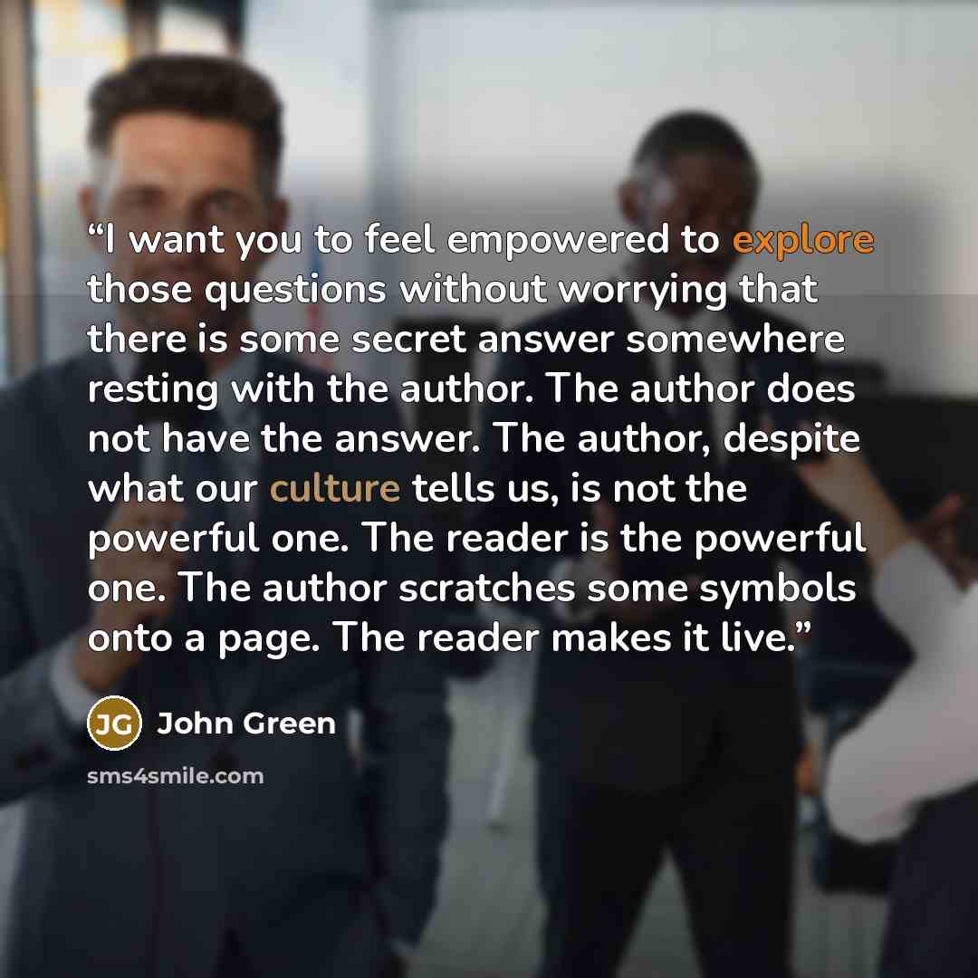 “I want you to feel empowered to explore those questions without worrying that there is some secret answer somewhere resting with the author. The author does not have the answer. The author, despite what our culture tells us, is not the powerful one. The reader is the powerful one. The author…” quote by John Green
