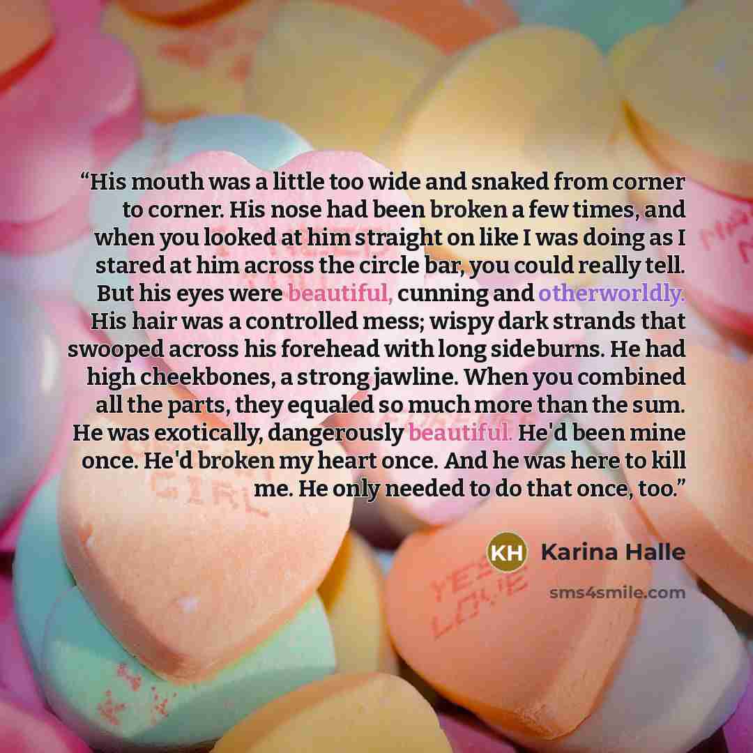 “His mouth was a little too wide and snaked from corner to corner. His nose had been broken a few times, and when you looked at him straight on like I was doing as I stared at him across the circle bar, you could really tell. But his eyes were beautiful, cunning and otherworldly. His hair was a…” quote by Karina Halle