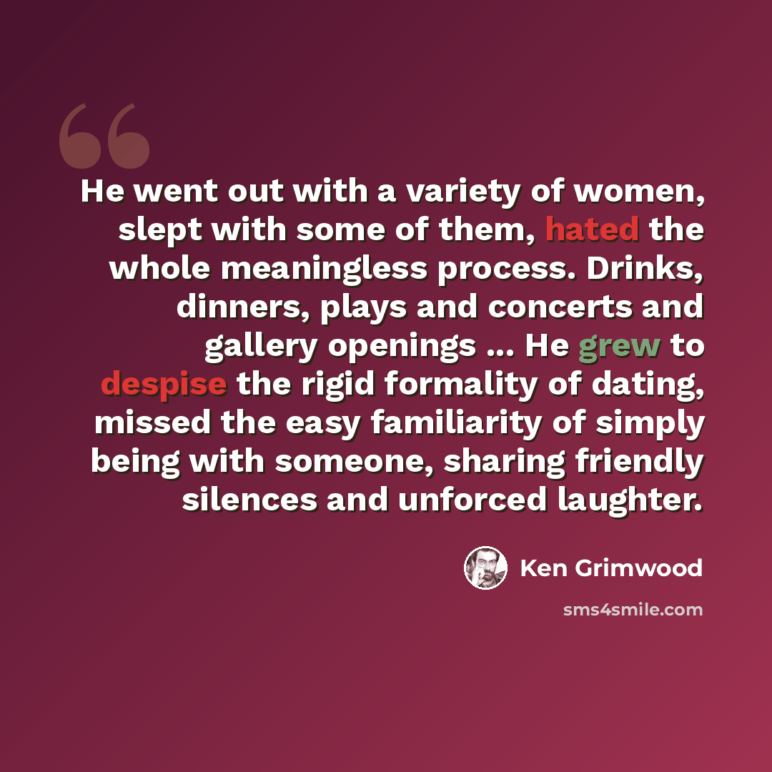 “He went out with a variety of women, slept with some of them, hated the whole meaningless process. Drinks, dinners, plays and concerts and gallery openings ... He grew to despise the rigid formality of dating, missed the easy familiarity of simply being with someone, sharing friendly silences and…” quote by Ken Grimwood