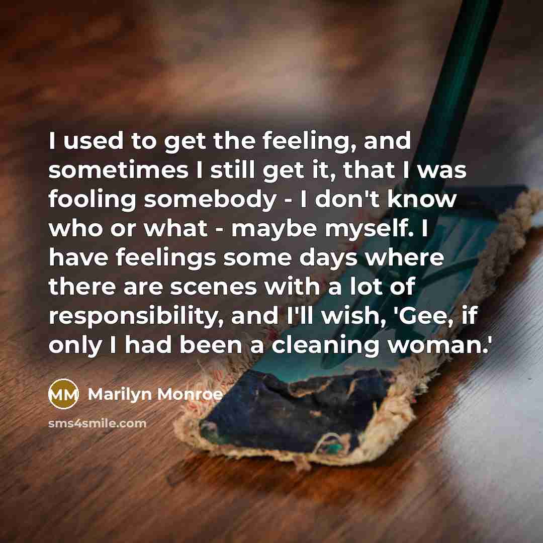 “I used to get the feeling, and sometimes I still get it, that I was fooling somebody - I don't know who or what - maybe myself. I have feelings some days where there are scenes with a lot of responsibility, and I'll wish, 'Gee, if only I had been a cleaning woman.'” quote by Marilyn Monroe