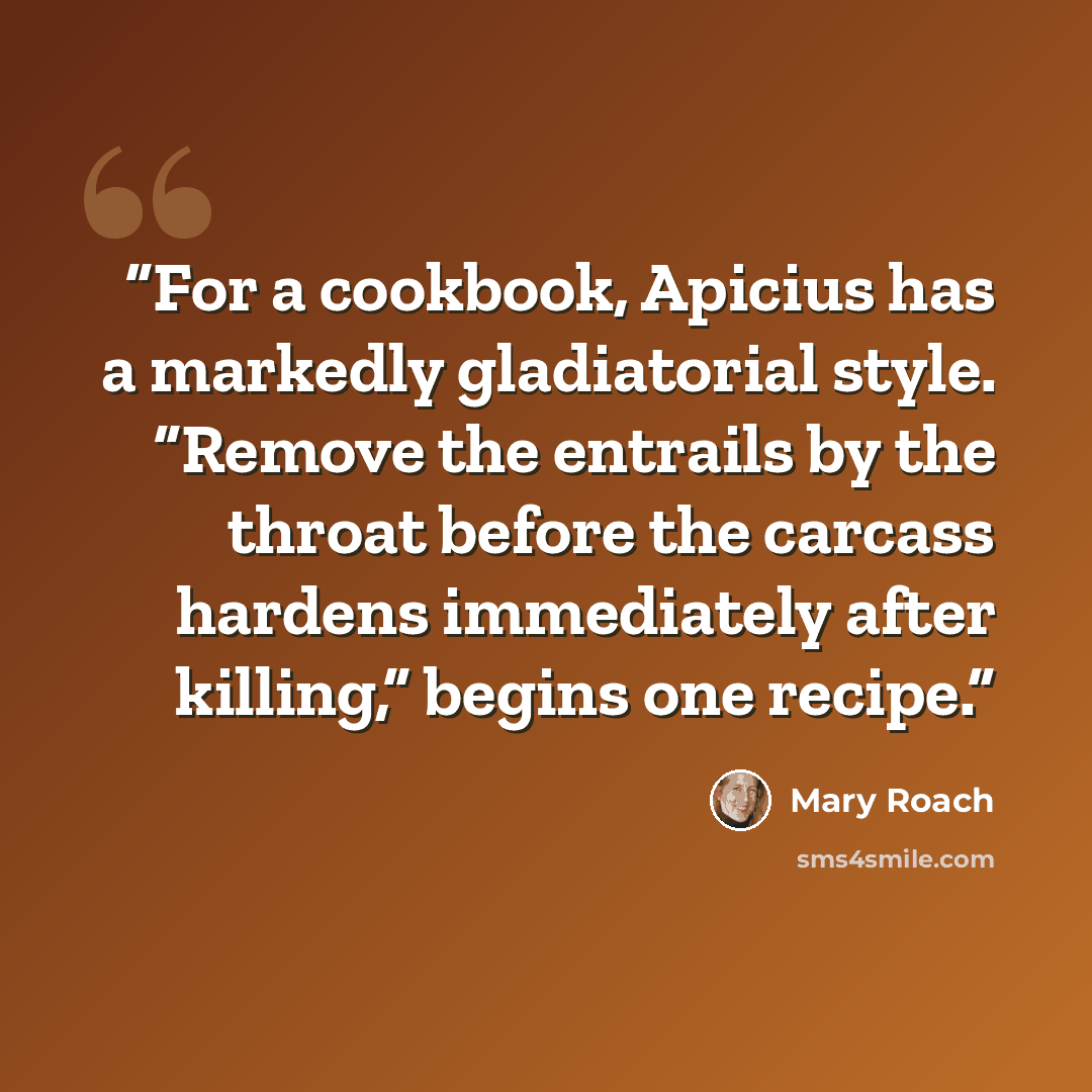 “For a cookbook, Apicius has a markedly gladiatorial style. “Remove the entrails by the throat before the carcass hardens immediately after killing,” begins one recipe.” quote by Mary Roach