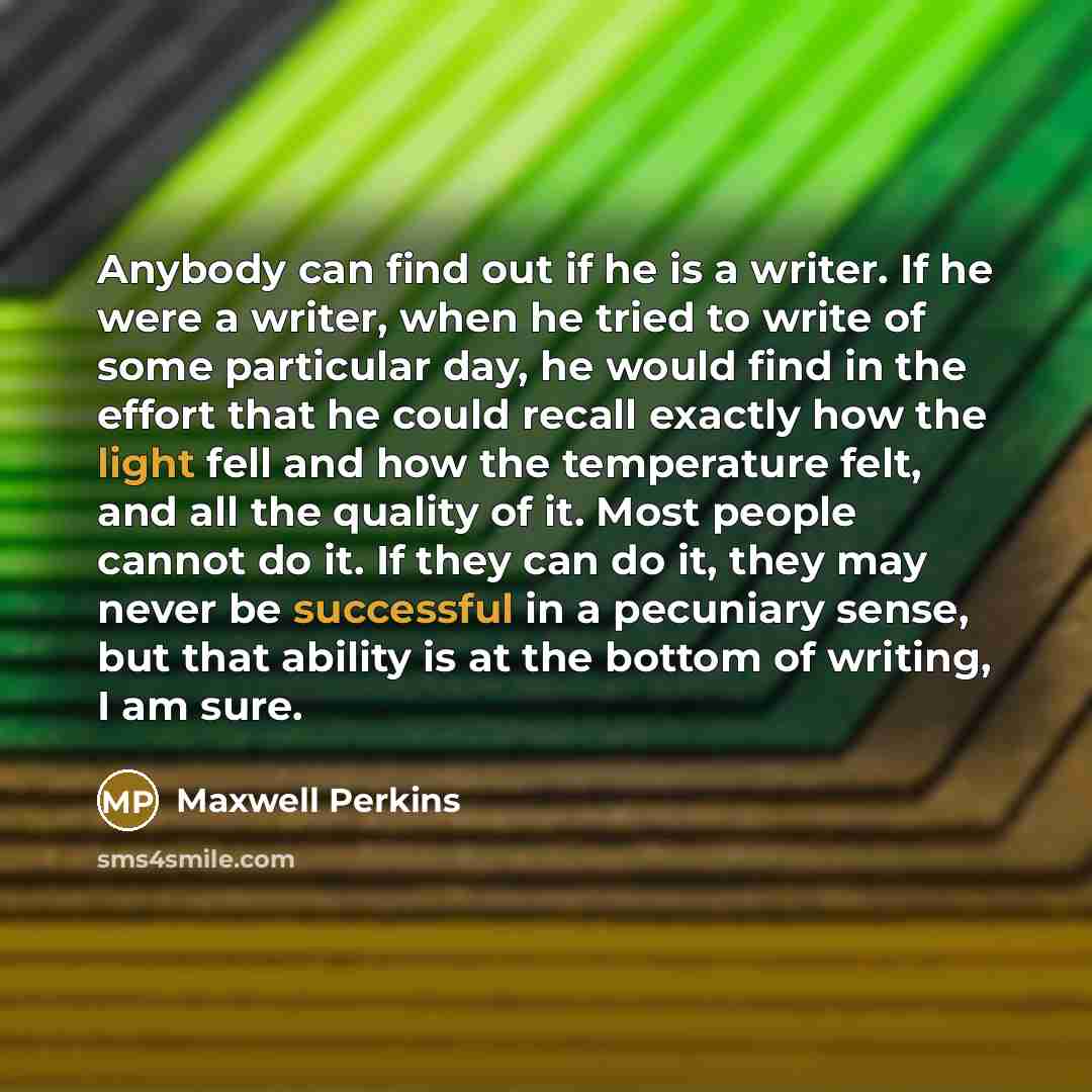 “Anybody can find out if he is a writer. If he were a writer, when he tried to write of some particular day, he would find in the effort that he could recall exactly how the light fell and how the temperature felt, and all the quality of it. Most people cannot do it. If they can do it, they may…” quote by Maxwell Perkins