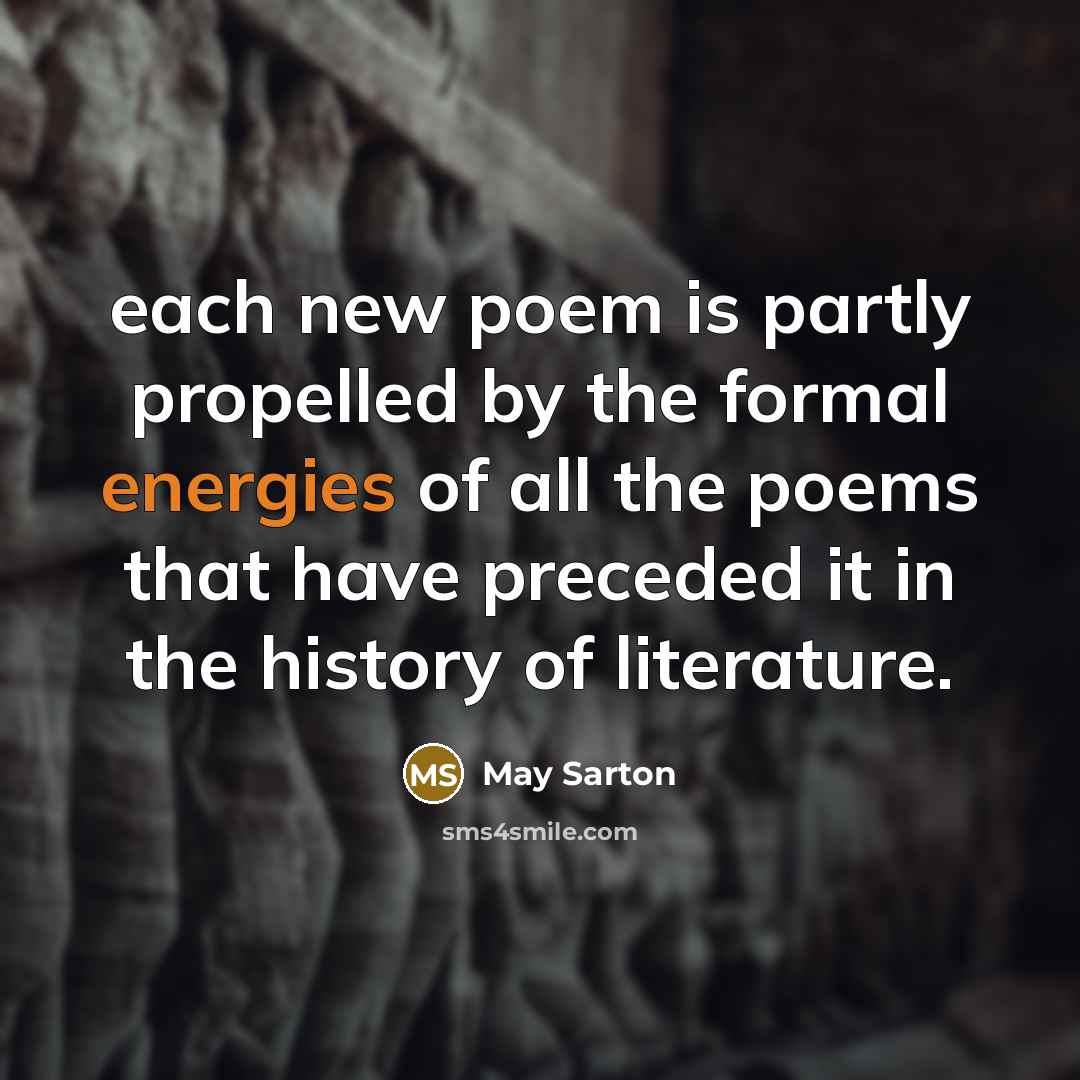 “each new poem is partly propelled by the formal energies of all the poems that have preceded it in the history of literature.” quote by May Sarton