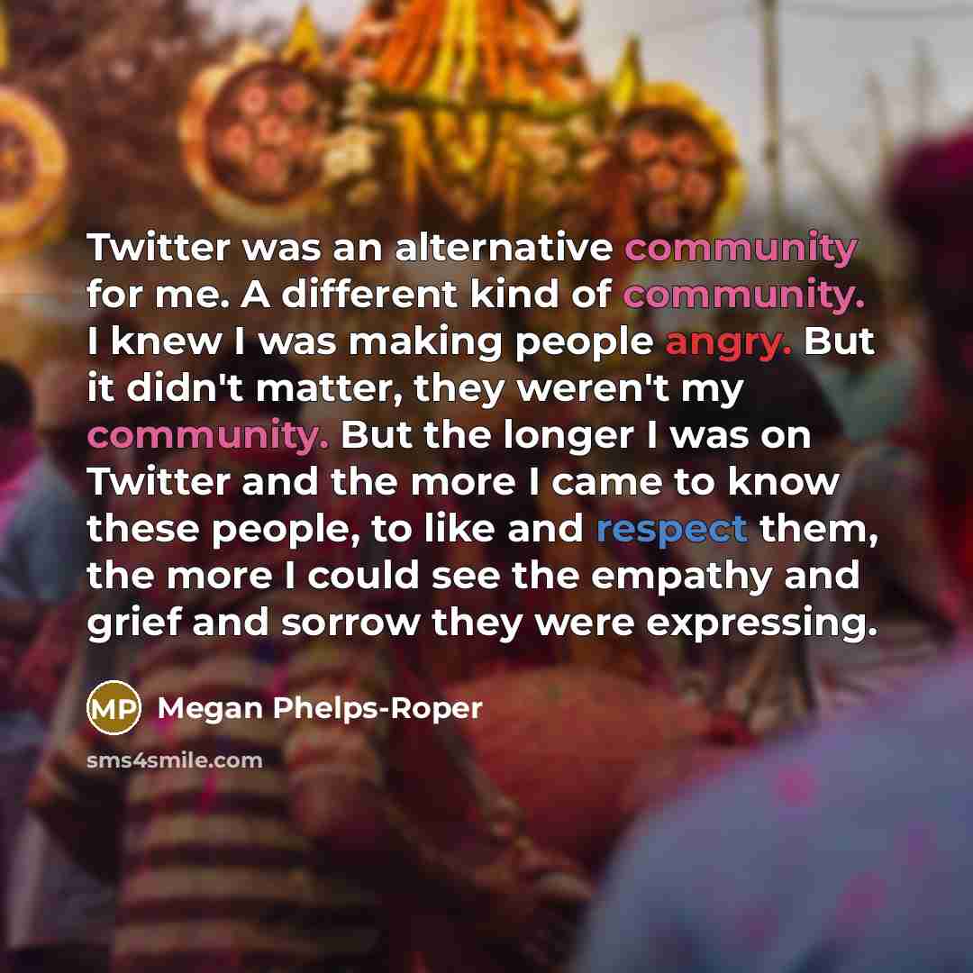 “Twitter was an alternative community for me. A different kind of community. I knew I was making people angry. But it didn't matter, they weren't my community. But the longer I was on Twitter and the more I came to know these people, to like and respect them, the more I could see the empathy and…” quote by Megan Phelps-Roper