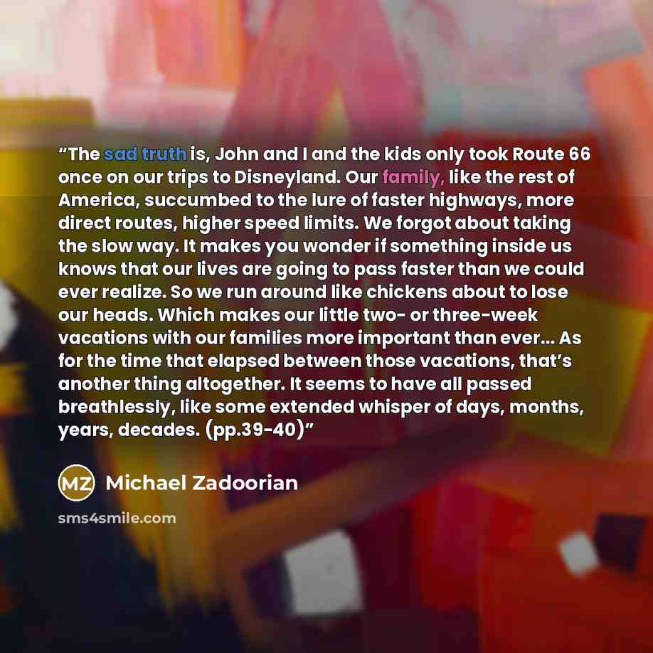 “The sad truth is, John and I and the kids only took Route 66 once on our trips to Disneyland. Our family, like the rest of America, succumbed to the lure of faster highways, more direct routes, higher speed limits. We forgot about taking the slow way. It makes you wonder if something inside us…” quote by Michael Zadoorian