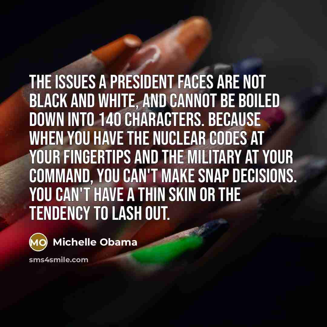 “The issues a president faces are not black and white, and cannot be boiled down into 140 characters. Because when you have the nuclear codes at your fingertips and the military at your command, you can't make snap decisions. You can't have a thin skin or the tendency to lash out.” quote by Michelle Obama