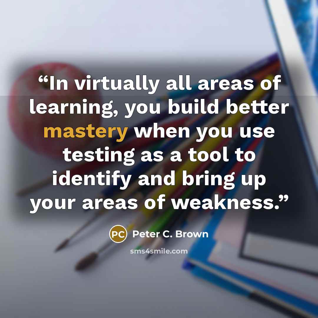 “In virtually all areas of learning, you build better mastery when you use testing as a tool to identify and bring up your areas of weakness.” quote by Peter C. Brown