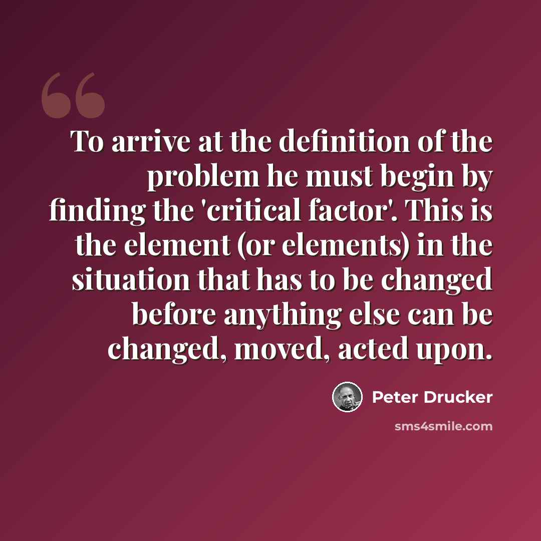 “To arrive at the definition of the problem he must begin by finding the 'critical factor'. This is the element (or elements) in the situation that has to be changed before anything else can be changed, moved, acted upon.” quote by Peter Drucker