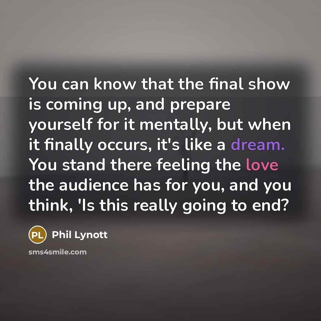 “You can know that the final show is coming up, and prepare yourself for it mentally, but when it finally occurs, it's like a dream. You stand there feeling the love the audience has for you, and you think, 'Is this really going to end?” quote by Phil Lynott
