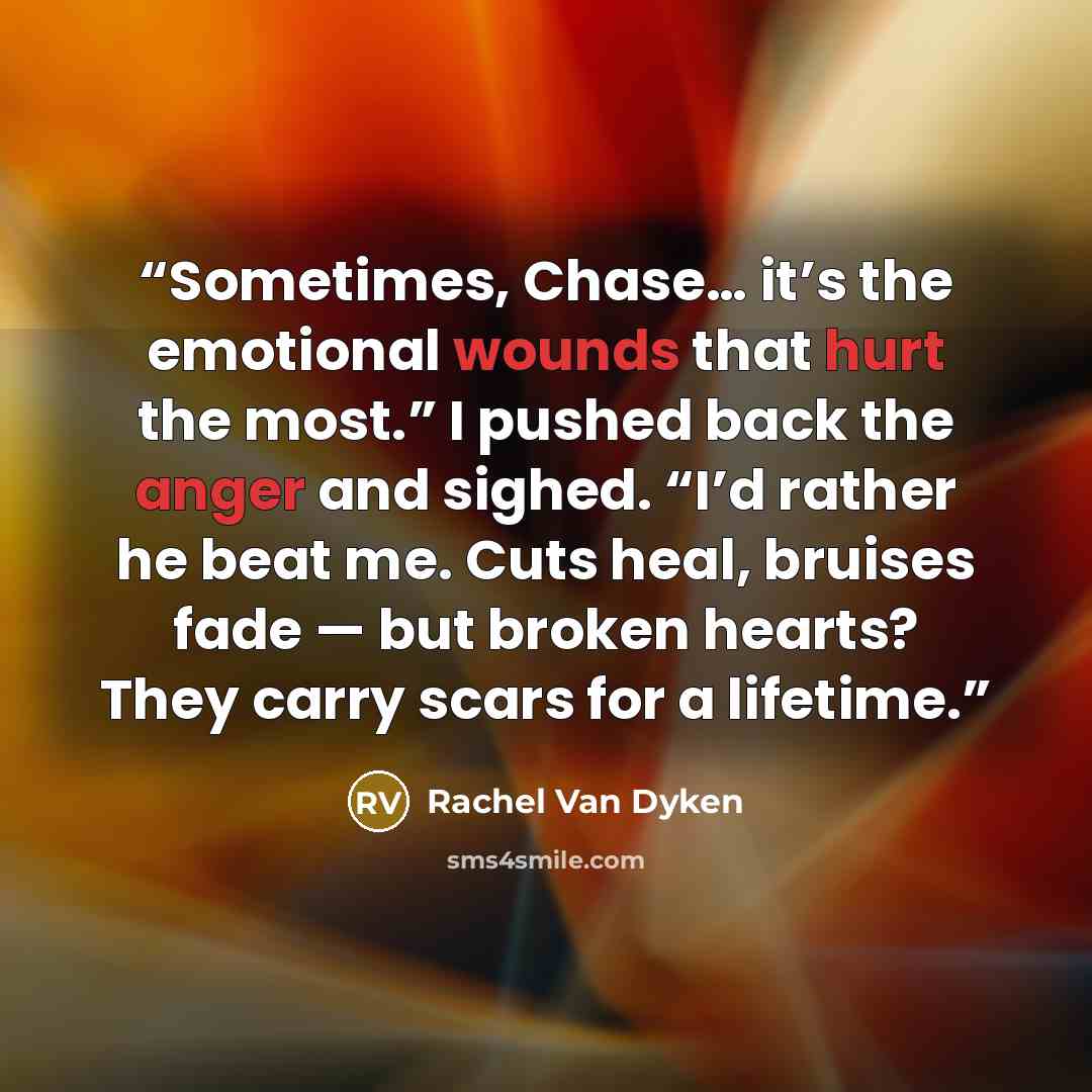 “Sometimes, Chase… it’s the emotional wounds that hurt the most.” I pushed back the anger and sighed. “I’d rather he beat me. Cuts heal, bruises fade — but broken hearts? They carry scars for a lifetime.” quote by Rachel Van Dyken