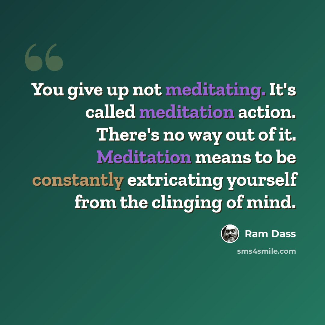 “You give up not meditating. It's called meditation action. There's no way out of it. Meditation means to be constantly extricating yourself from the clinging of mind.” quote by Ram Dass