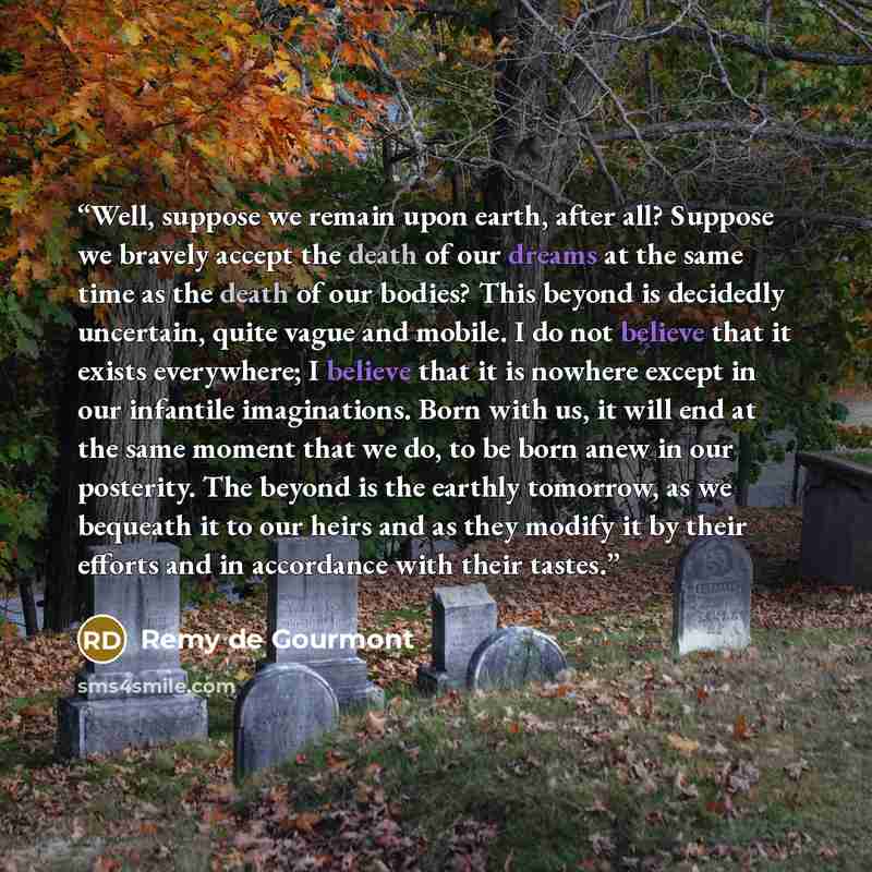 “Well, suppose we remain upon earth, after all? Suppose we bravely accept the death of our dreams at the same time as the death of our bodies? This beyond is decidedly uncertain, quite vague and mobile. I do not believe that it exists everywhere; I believe that it is nowhere except in our infantile…” quote by Remy de Gourmont