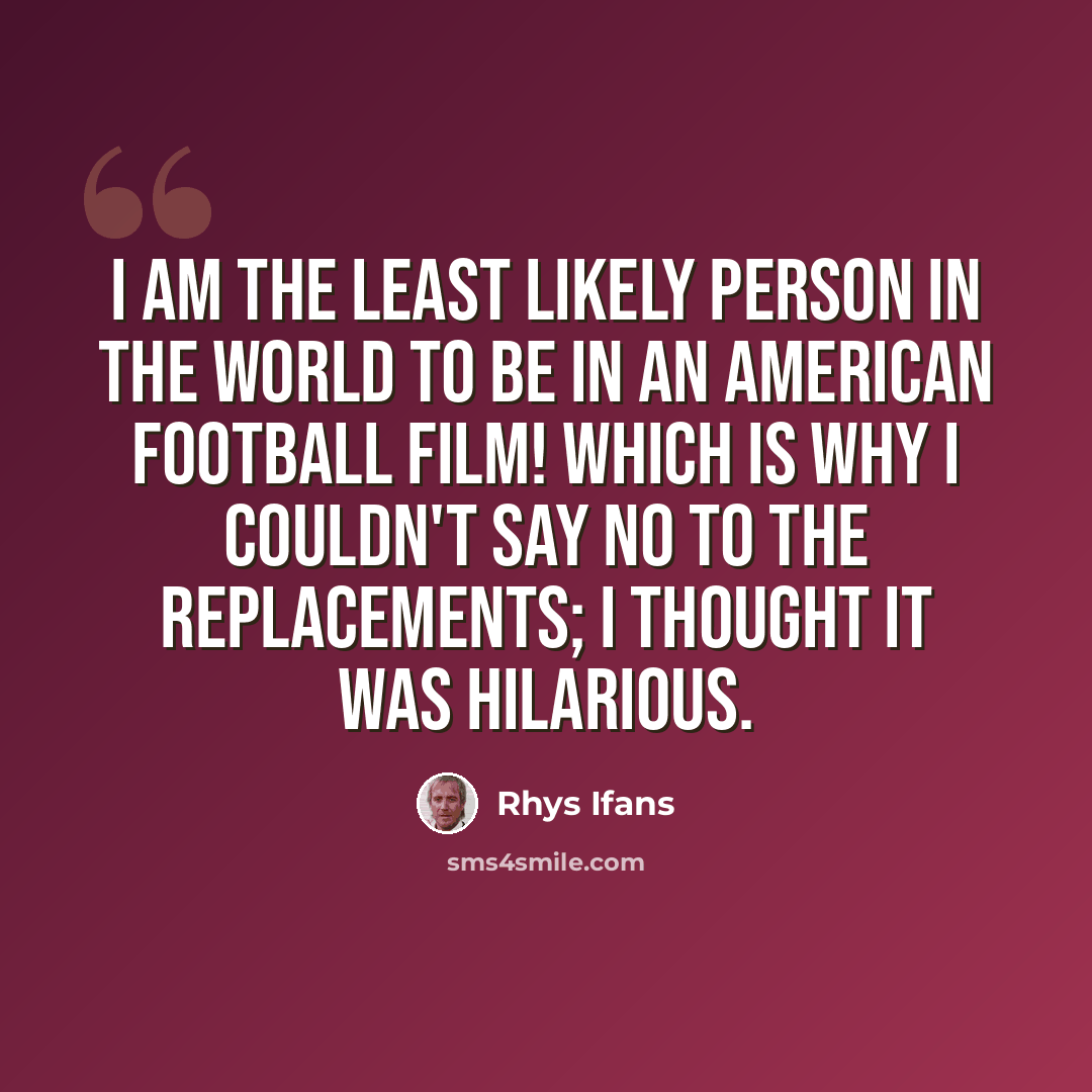 “I am the least likely person in the world to be in an American football film! Which is why I couldn't say no to The Replacements; I thought it was hilarious.” quote by Rhys Ifans