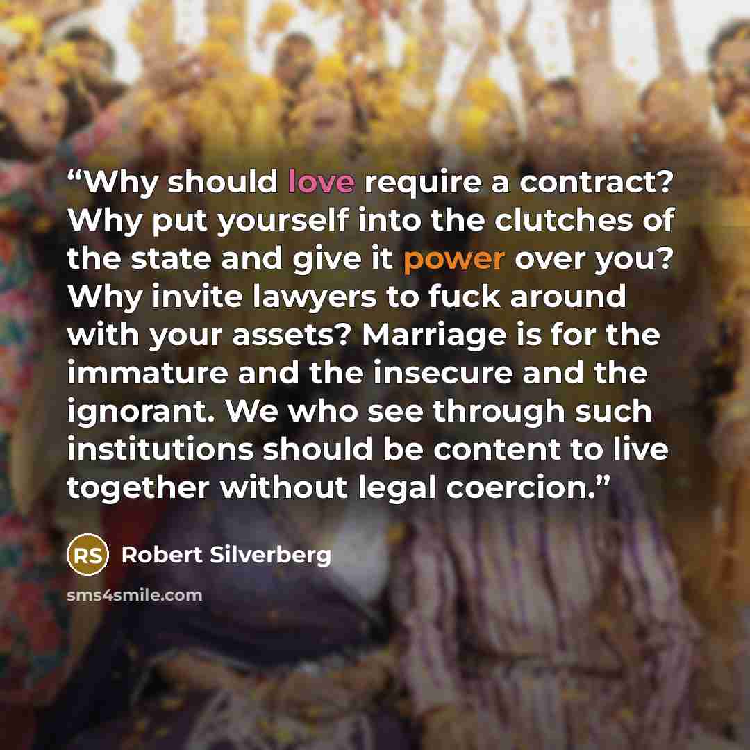 “Why should love require a contract? Why put yourself into the clutches of the state and give it power over you? Why invite lawyers to fuck around with your assets? Marriage is for the immature and the insecure and the ignorant. We who see through such institutions should be content to live…” quote by Robert Silverberg