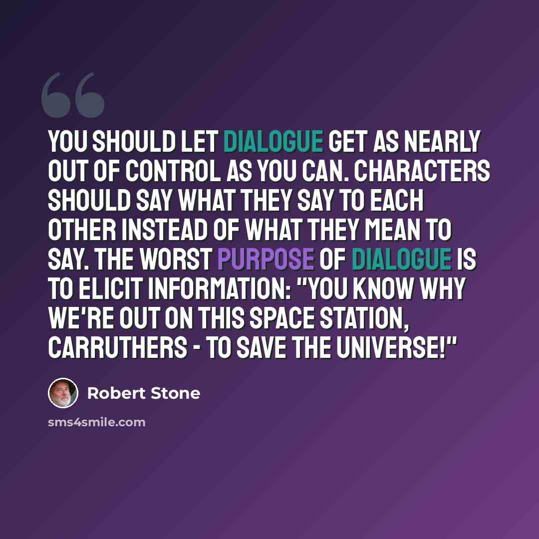 “You should let dialogue get as nearly out of control as you can. Characters should say what they say to each other instead of what they mean to say. The worst purpose of dialogue is to elicit information: "You know why we're out on this space station, Carruthers - to save the universe!"” quote by Robert Stone