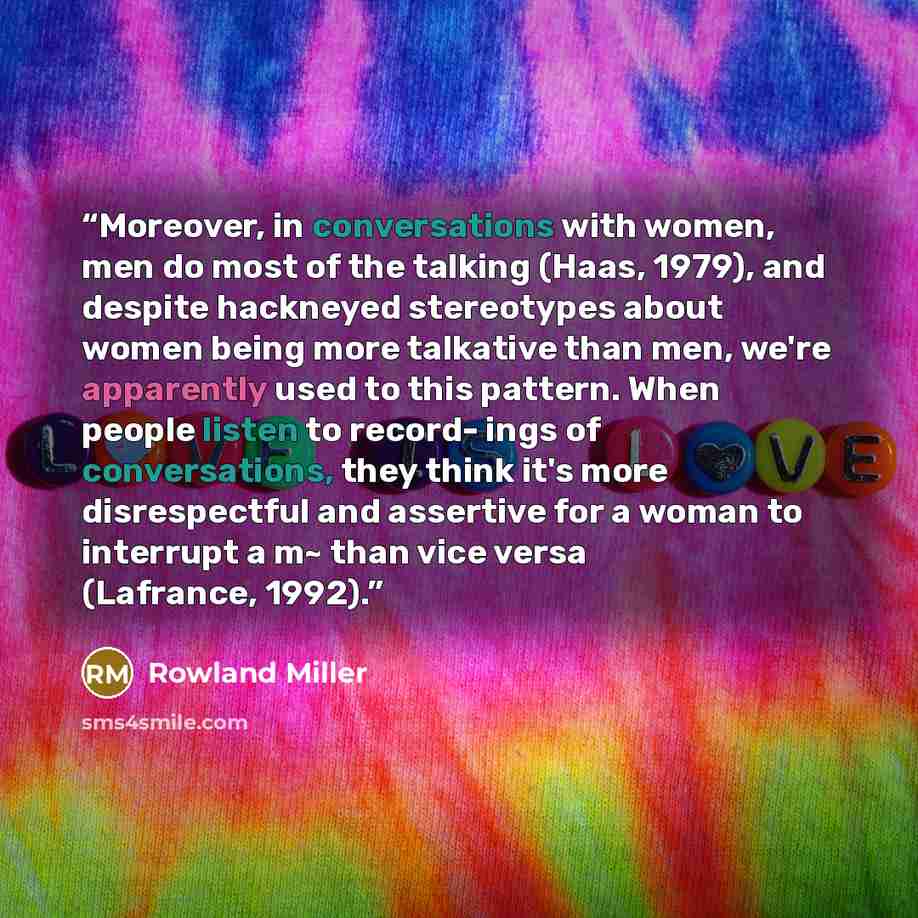 “Moreover, in conversations with women, men do most of the talking (Haas, 1979), and despite hackneyed stereotypes about women being more talkative than men, we're apparently used to this pattern. When people listen to record- ings of conversations, they think it's more disrespectful and assertive…” quote by Rowland Miller