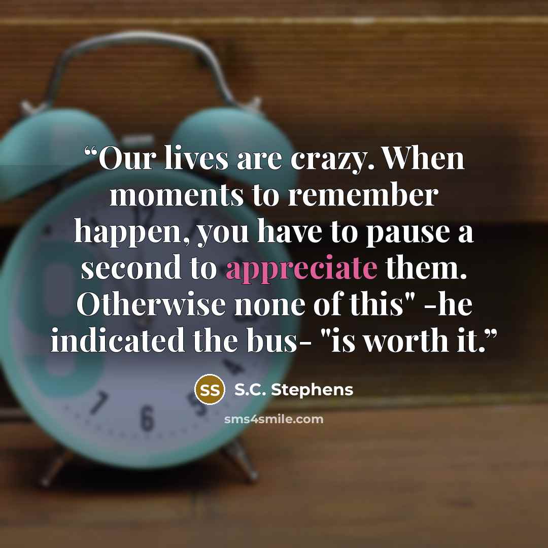 “Our lives are crazy. When moments to remember happen, you have to pause a second to appreciate them. Otherwise none of this" -he indicated the bus- "is worth it.” quote by S.C. Stephens