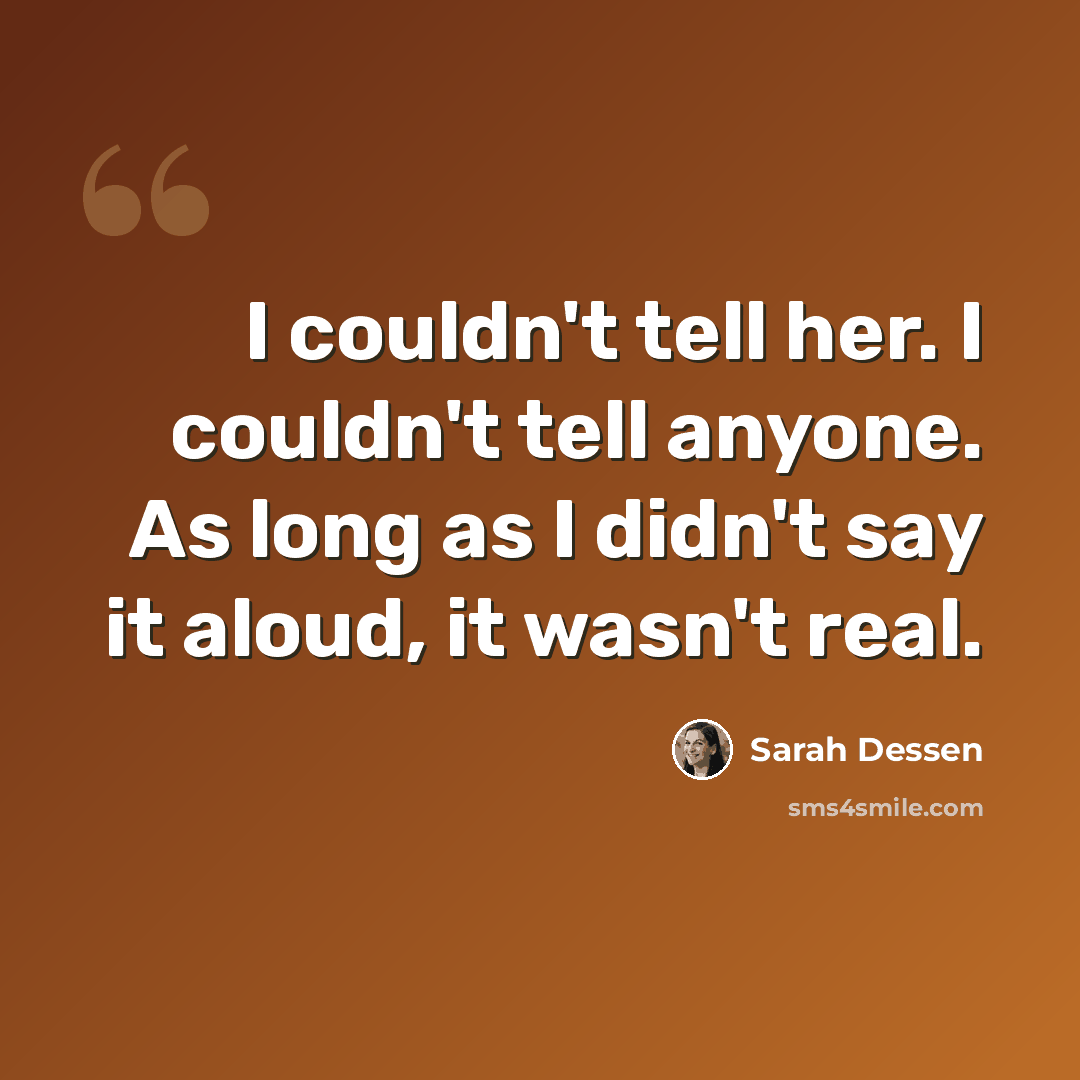 “I couldn't tell her. I couldn't tell anyone. As long as I didn't say it aloud, it wasn't real.” quote by Sarah Dessen