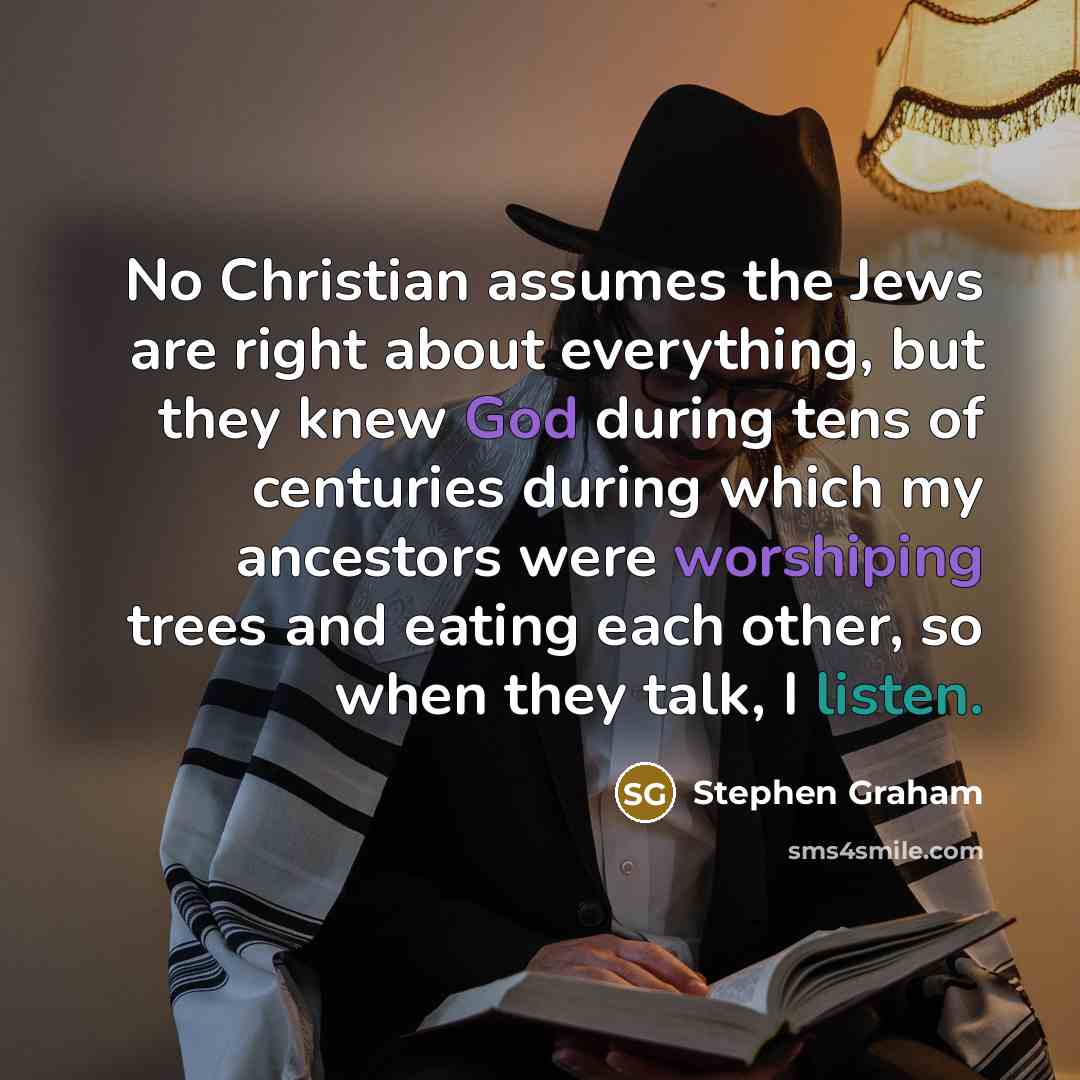 “No Christian assumes the Jews are right about everything, but they knew God during tens of centuries during which my ancestors were worshiping trees and eating each other, so when they talk, I listen.” quote by Stephen Graham